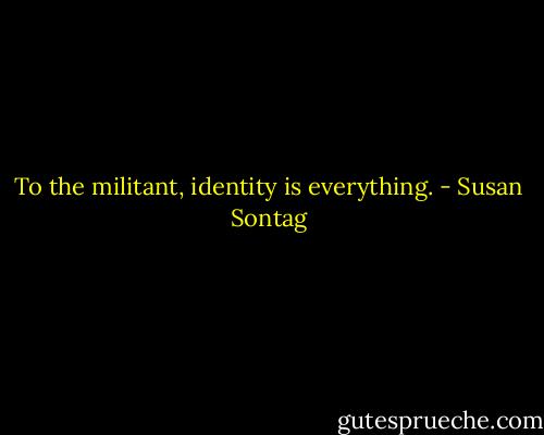 To the militant, identity is everything. - Susan Sontag