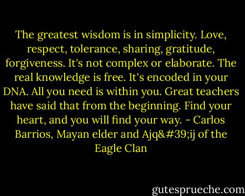 The greatest wisdom is in simplicity. Love, respect, tolerance, sharing, gratitude, forgiveness. It's not complex or elaborate. The real knowledge is free. It's encoded in your DNA. All you need is within you. Great teachers have said that from the beginning. Find your heart, and you will find your way. - Carlos Barrios, Mayan elder and Ajq'ij of the Eagle Clan