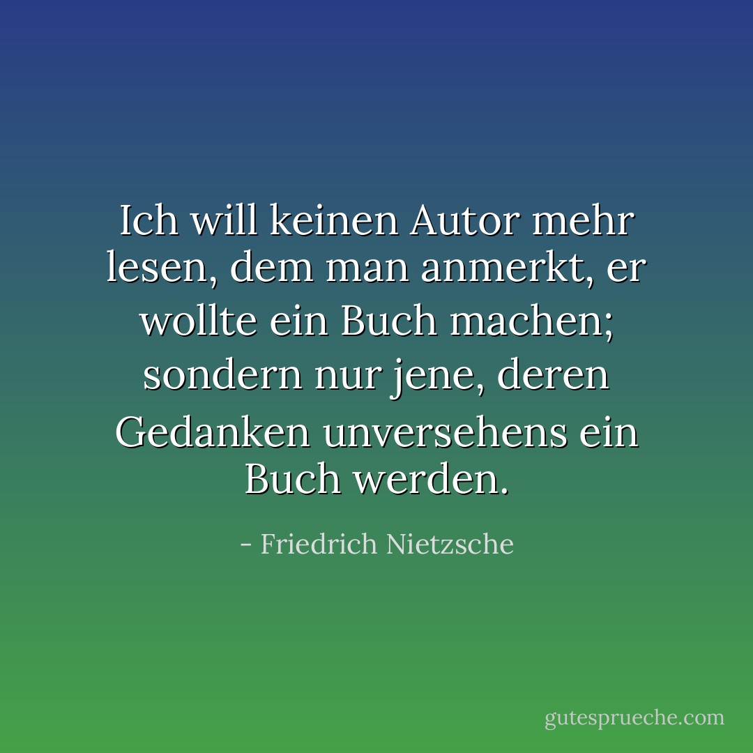 Ich will keinen Autor mehr lesen, dem man anmerkt, er wollte ein Buch machen; sondern nur jene, deren Gedanken unversehens ein Buch werden. - Friedrich Nietzsche