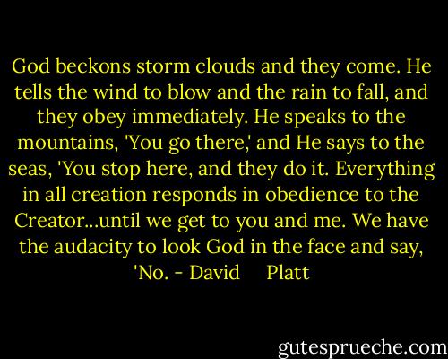 God beckons storm clouds and they come. He tells the wind to blow and the rain to fall, and they obey immediately. He speaks to the mountains, 'You go there,' and He says to the seas, 'You stop here, and they do it. Everything in all creation responds in obedience to the Creator...until we get to you and me. We have the audacity to look God in the face and say, 'No. - David     Platt