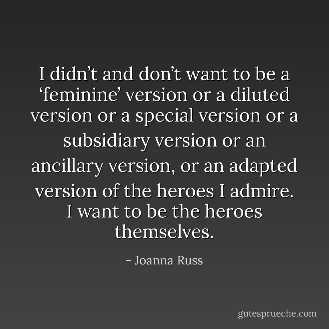 I didn’t and don’t want to be a ‘feminine’ version or a diluted version or a special version or a subsidiary version or an ancillary version, or an adapted version of the heroes I admire. I want to be the heroes themselves. - Joanna Russ
