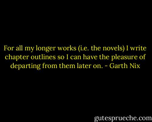 For all my longer works (i.e. the novels) I write chapter outlines so I can have the pleasure of departing from them later on. - Garth Nix