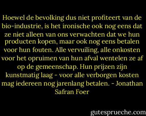 Hoewel de bevolking dus niet profiteert van de bio-industrie, is het ironische ook nog eens dat ze niet alleen van ons verwachten dat we hun producten kopen, maar ook nog eens betalen voor hun fouten. Alle vervuiling, alle onkosten voor het opruimen van hun afval wentelen ze af op de gemeenschap. Hun prijzen zijn kunstmatig laag - voor alle verborgen kosten mag iedereen nog jarenlang betalen. - Jonathan Safran Foer