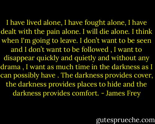 I have lived alone, I have fought alone, I have dealt with the pain alone. I will die alone.<br />I think when I'm going to leave. I don’t want to be seen and I don’t want to be followed , I want to disappear quickly and quietly and without any drama , I want as much time in the darkness as I can possibly have . The darkness provides cover, the darkness provides places to hide and the darkness provides comfort. - James Frey