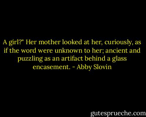 A girl?" Her mother looked at her, curiously, as if the word were unknown to her; ancient and puzzling as an artifact behind a glass encasement. - Abby Slovin