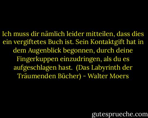 Ich muss dir nämlich leider mitteilen, dass dies ein vergiftetes Buch ist. Sein Kontaktgift hat in dem Augenblick begonnen, durch deine Fingerkuppen einzudringen, als du es aufgeschlagen hast. <br />(Das Labyrinth der Träumenden Bücher) - Walter Moers