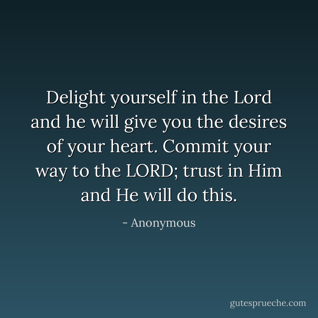 Delight yourself in the Lord and he will give you the desires of your heart.<br />Commit your way to the LORD; trust in Him and He will do this. - Anonymous