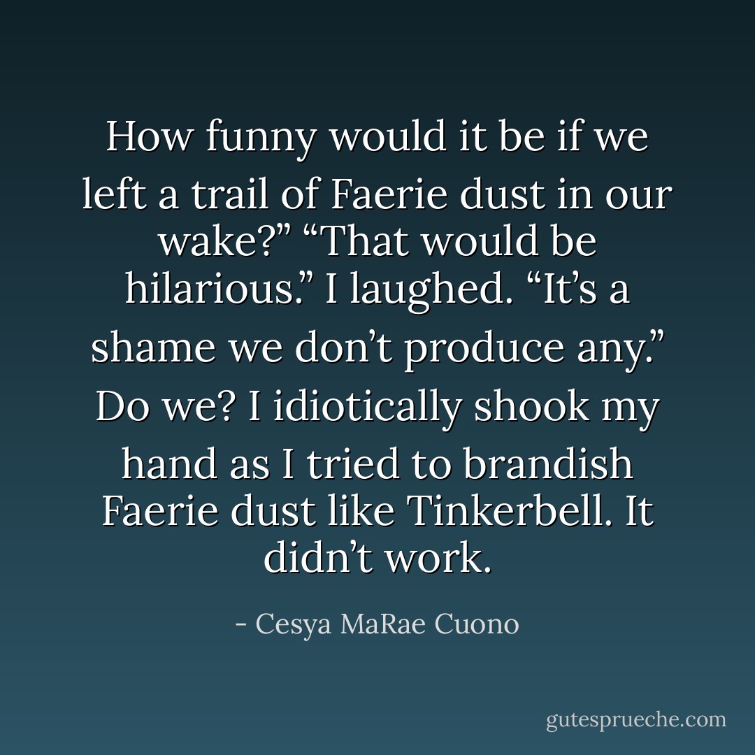 How funny would it be if we left a trail of Faerie dust in our wake?”<br />“That would be hilarious.” I laughed. “It’s a shame we don’t produce any.” Do we? I idiotically shook my hand as I tried to brandish Faerie dust like Tinkerbell. It didn’t work. - Cesya MaRae Cuono