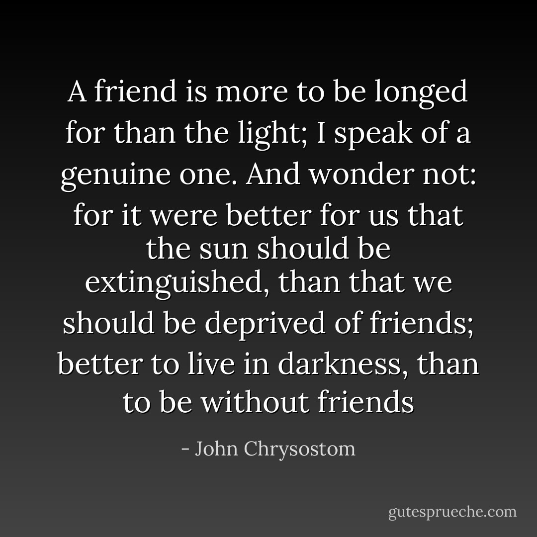 A friend is more to be longed for than the light; I speak of a genuine one. And wonder not: for it were better for us that the sun should be extinguished, than that we should be deprived of friends; better to live in darkness, than to be without friends - John Chrysostom