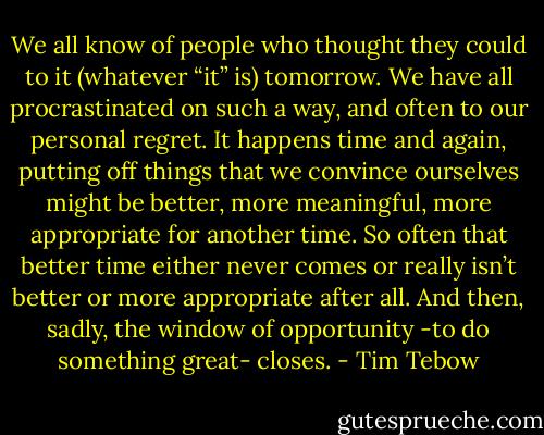 We all know of people who thought they could to it (whatever “it” is) tomorrow. We have all procrastinated on such a way, and often to our personal regret. It happens time and again, putting off things that we convince ourselves might be better, more meaningful, more appropriate for another time. So often that better time either never comes or really isn’t better or more appropriate after all. And then, sadly, the window of opportunity -to do something great- closes. - Tim Tebow