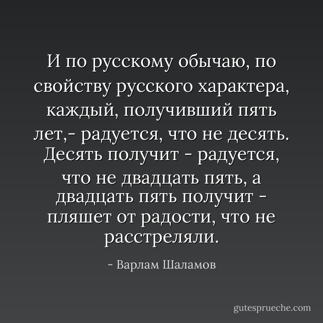 И по русскому обычаю,<br />по свойству русского характера, каждый, получивший пять лет,- радуется, что<br />не десять. Десять получит - радуется, что не двадцать пять, а двадцать пять<br />получит - пляшет от радости, что не расстреляли. - Варлам Шаламов