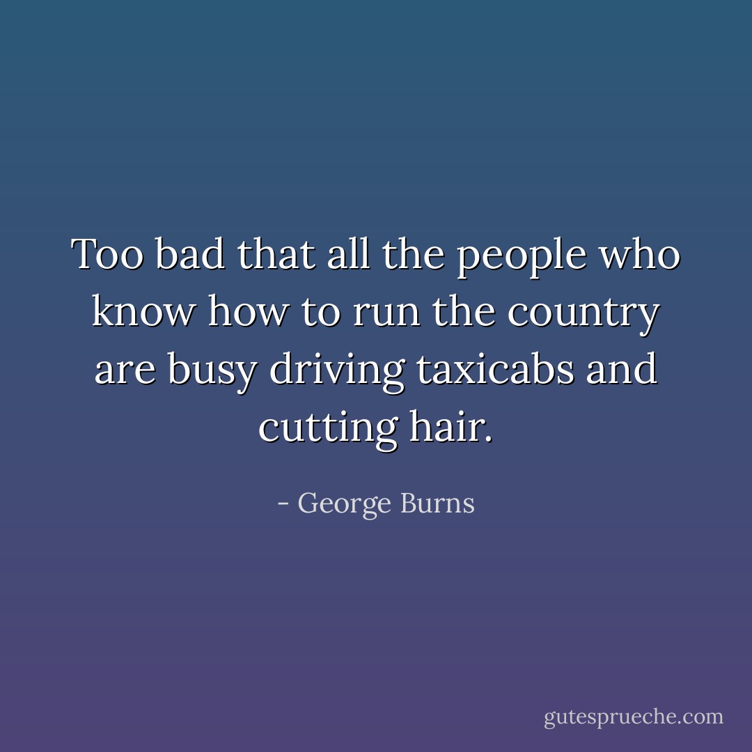 Too bad that all the people who know how to run the country are busy driving taxicabs and cutting hair. - George Burns