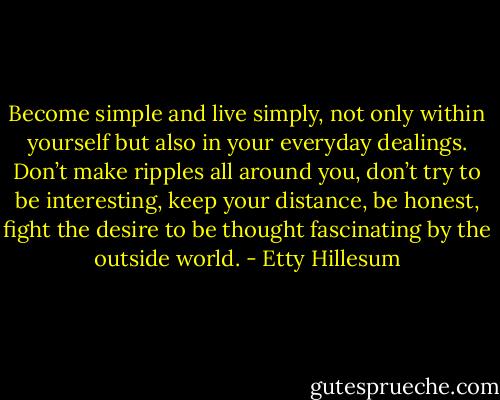 Become simple and live simply, not only within yourself but also in your everyday dealings. Don’t make ripples all around you, don’t try to be interesting, keep your distance, be honest, fight the desire to be thought fascinating by the outside world. - Etty Hillesum