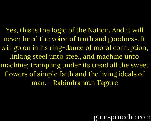 Yes, this is the logic of the Nation. And it<br />will never heed the voice of truth and goodness.<br />It will go on in its ring-dance of moral corruption,<br />linking steel unto steel, and machine unto<br />machine; trampling under its tread all the sweet<br />flowers of simple faith and the living ideals of<br />man. - Rabindranath Tagore