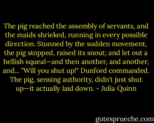 The pig reached the assembly of servants, and the maids shrieked, running in every possible direction. Stunned by the sudden movement, the pig stopped, raised its snout; and let out a hellish squeal—and then another, and another, and...<br />"Will you shut up!" Dunford commanded.<br />The pig, sensing authority, didn't just shut up—it actually laid down. - Julia Quinn