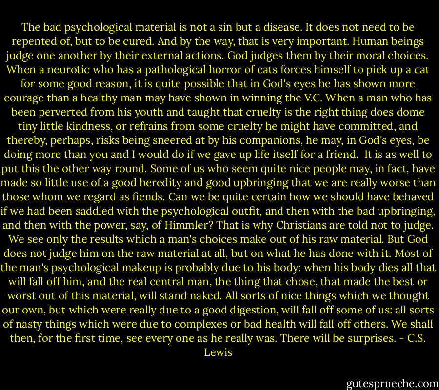 The bad psychological material is not a sin but a disease. It does not need to be repented of, but to be cured. And by the way, that is very important. Human beings judge one another by their external actions. God judges them by their moral choices. When a neurotic who has a pathological horror of cats forces himself to pick up a cat for some good reason, it is quite possible that in God's eyes he has shown more courage than a healthy man may have shown in winning the V.C. When a man who has been perverted from his youth and taught that cruelty is the right thing does dome tiny little kindness, or refrains from some cruelty he might have committed, and thereby, perhaps, risks being sneered at by his companions, he may, in God's eyes, be doing more than you and I would do if we gave up life itself for a friend.<br /><br />It is as well to put this the other way round. Some of us who seem quite nice people may, in fact, have made so little use of a good heredity and good upbringing that we are really worse than those whom we regard as fiends. Can we be quite certain how we should have behaved if we had been saddled with the psychological outfit, and then with the bad upbringing, and then with the power, say, of Himmler? That is why Christians are told not to judge. We see only the results which a man's choices make out of his raw material. But God does not judge him on the raw material at all, but on what he has done with it. Most of the man's psychological makeup is probably due to his body: when his body dies all that will fall off him, and the real central man, the thing that chose, that made the best or worst out of this material, will stand naked. All sorts of nice things which we thought our own, but which were really due to a good digestion, will fall off some of us: all sorts of nasty things which were due to complexes or bad health will fall off others. We shall then, for the first time, see every one as he really was. There will be surprises. - C.S. Lewis