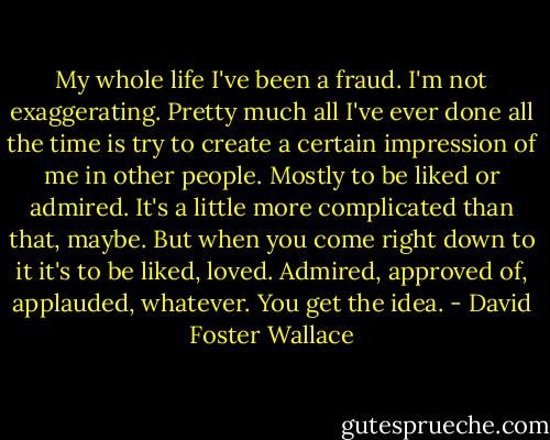 My whole life I've been a fraud. I'm not exaggerating. Pretty much all I've ever done all the time is try to create a certain impression of me in other people. Mostly to be liked or admired. It's a little more complicated than that, maybe. But when you come right down to it it's to be liked, loved. Admired, approved of, applauded, whatever. You get the idea. - David Foster Wallace