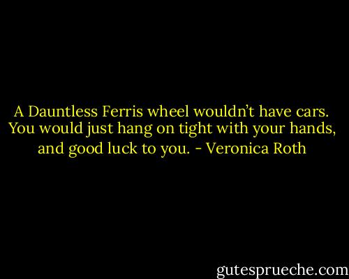 A Dauntless Ferris wheel wouldn’t have cars. You would just hang on tight with your hands, and good luck to you. - Veronica Roth