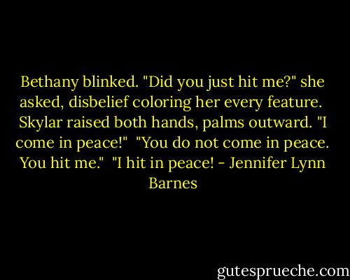 Bethany blinked. "Did you just hit me?" she asked, disbelief coloring her every feature.<br /><br />Skylar raised both hands, palms outward. "I come in peace!"<br /><br />"You do not come in peace. You hit me."<br /><br />"I hit in peace! - Jennifer Lynn Barnes