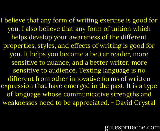 I believe that any form of writing exercise is good for you. I also believe that any form of tuition which helps develop your awareness of the different properties, styles, and effects of writing is good for you. It helps you become a better reader, more sensitive to nuance, and a better writer, more sensitive to audience. Texting language is no different from other innovative forms of written expression that have emerged in the past. It is a type of language whose communicative strengths and weaknesses need to be appreciated. - David Crystal