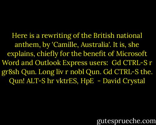 Here is a rewriting of the British national anthem, by 'Camille, Australia'. It is, she explains, chiefly for the benefit of Microsoft Word and Outlook Express users:<br /><br />Gd CTRL-S r gr8sh Qun.<br />Long liv r nobl Qun.<br />Gd CTRL-S the. Qun!<br />ALT-S hr vktrES,<br />HpE  - David Crystal