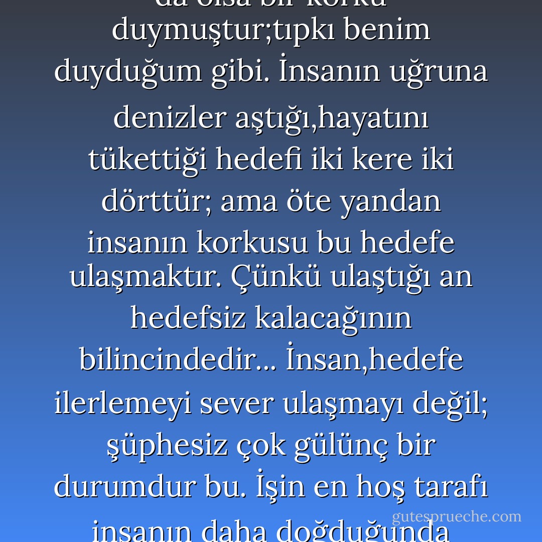 İnsan,gelip geçici heveseleri olan,tutarsız bir varlıktır ve tıpkı satranç oyuncuları gibi hedefe ulaşmayı değilde hedefe giden yolları daha çok sever. Emin olamayız elbette,ama insanın ulaşmak için çabaladığı şey, hedefe giden bu yol olabilir;o da hayatın ta kendisidir zaten. Aslına bakılırsa hedef,iki kere iki dörttür yani bir formüldür; ama bu formül hayatın değil,ölümün başlangıcıdır. İnsan,daima iki kere ikinin dört etmesinden az da olsa bir korku duymuştur;tıpkı benim duyduğum gibi. İnsanın uğruna denizler aştığı,hayatını tükettiği hedefi iki kere iki dörttür; ama öte yandan insanın korkusu bu hedefe ulaşmaktır. Çünkü ulaştığı an hedefsiz kalacağının bilincindedir... İnsan,hedefe ilerlemeyi sever ulaşmayı değil; şüphesiz çok gülünç bir durumdur bu. İşin en hoş tarafı insanın daha doğduğunda gülünç olmasındadır. İki kere iki dört formülü, yine de dayanılmaz şey doğrusu. Bana kalırsa iki kere iki dört, büyük bir küstahlıktır ve etrafa tükürükler saçan,elleri belinde,yol kesen bir külhan beyinin ta kendisidir. İki kere ikinin mükemmelliğine inanıyorum; fakat ondan daha üstün olduğuna inandığım şey, iki kere ikinin beş etmesidir.'<br /><br /><br />Yeraltından Notlar - Dostoyevski - Fyodor Dostoevsky