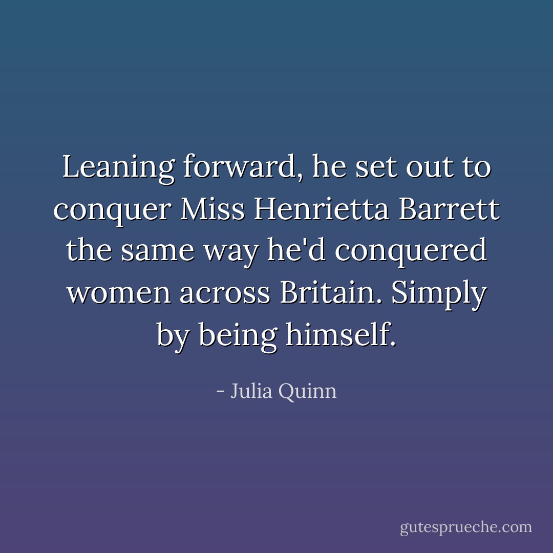 Leaning forward, he set out to conquer Miss Henrietta Barrett the same way he'd conquered women across Britain.<br />Simply by being himself. - Julia Quinn
