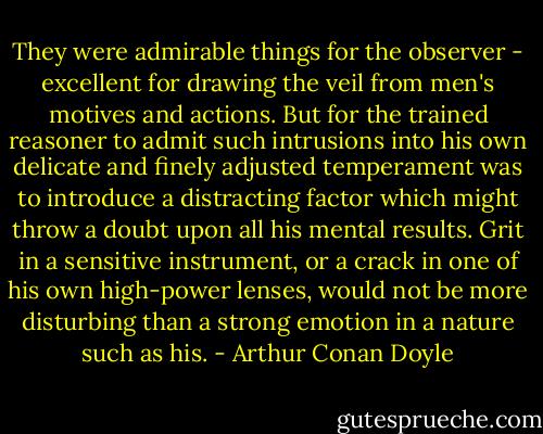 They were admirable things for the observer - excellent for drawing the veil from men's motives and actions. But for the trained reasoner to admit such intrusions into his own delicate and finely adjusted temperament was to introduce a distracting factor which might throw a doubt upon all his mental results. Grit in a sensitive instrument, or a crack in one of his own high-power lenses, would not be more disturbing than a strong emotion in a nature such as his. - Arthur Conan Doyle