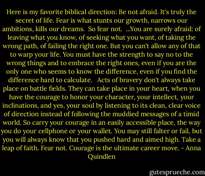 Here is my favorite biblical direction: Be not afraid. It's truly the secret of life. Fear is what stunts our growth, narrows our ambitions, kills our dreams.<br /><br />So fear not.<br /><br />...You are surely afraid: of leaving what you know, of seeking what you want, of taking the wrong path, of failing the right one. But you can't allow any of that to warp your life. You must have the strength to say no to the wrong things and to embrace the right ones, even if you are the only one who seems to know the difference, even if you find the difference hard to calculate. <br /><br />Acts of bravery don't always take place on battle fields. They can take place in your heart, when you have the courage to honor your character, your intellect, your inclinations, and yes, your soul by listening to its clean, clear voice of direction instead of following the muddied messages of a timid world. So carry your courage in an easily accessible place, the way you do your cellphone or your wallet. You may still falter or fail, but you will always know that you pushed hard and aimed high. Take a leap of faith. Fear not. Courage is the ultimate career move. - Anna Quindlen