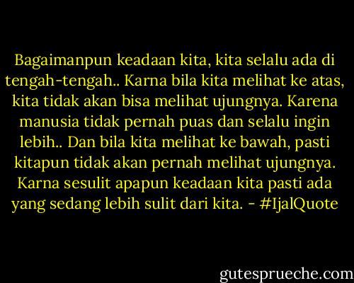 Bagaimanpun keadaan kita, kita selalu ada di tengah-tengah..<br />Karna bila kita melihat ke atas, kita tidak akan bisa melihat ujungnya. Karena manusia tidak pernah puas dan selalu ingin lebih..<br />Dan bila kita melihat ke bawah, pasti kitapun tidak akan pernah melihat ujungnya. Karna sesulit apapun keadaan kita pasti ada yang sedang lebih sulit dari kita. - #IjalQuote