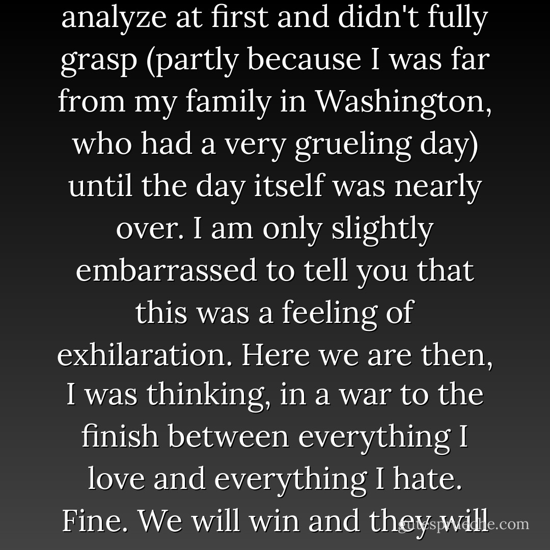 Watching the towers fall in New York, with civilians incinerated on the planes and in the buildings, I felt something that I couldn’t analyze at first and didn't fully grasp (partly because I was far from my family in Washington, who had a very grueling day) until the day itself was nearly over. I am only slightly embarrassed to tell you that this was a feeling of exhilaration. Here we are then, I was thinking, in a war to the finish between everything I love and everything I hate. Fine. We will win and they will lose. A pity that we let them pick the time and place of the challenge, but we can and we will make up for that. - Christopher Hitchens
