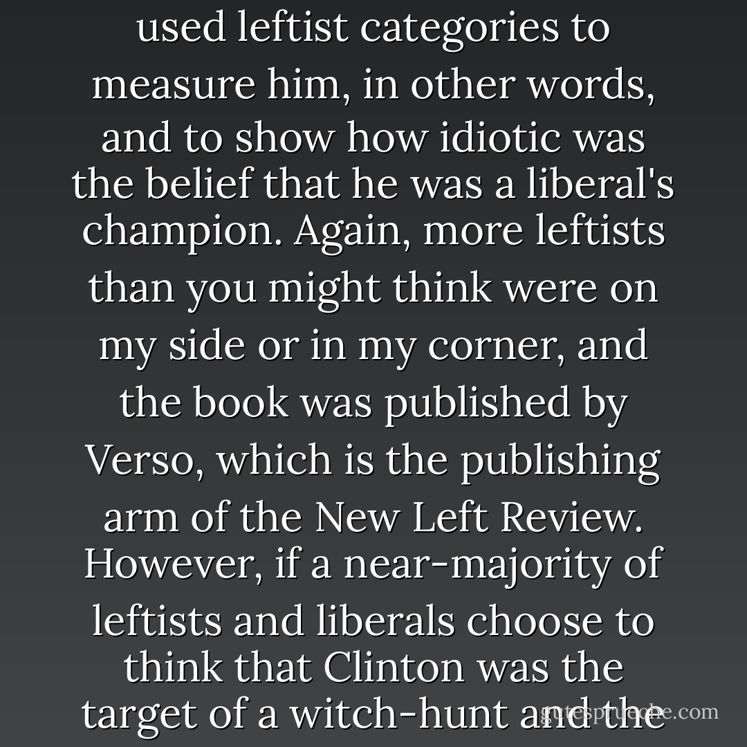 The last time that I consciously wrote anything to 'save the honor of the Left', as I rather pompously put it, was my little book on the crookedness and cowardice and corruption (to put it no higher) of Clinton. I used leftist categories to measure him, in other words, and to show how idiotic was the belief that he was a liberal's champion. Again, more leftists than you might think were on my side or in my corner, and the book was published by Verso, which is the publishing arm of the <i>New Left Review</i>. However, if a near-majority of leftists and liberals choose to think that Clinton was the target of a witch-hunt and the victim of 'sexual McCarthyism', an Arkansan Alger Hiss in other words, you become weary of debating on their terms and leave them to make the best of it. - Christopher Hitchens
