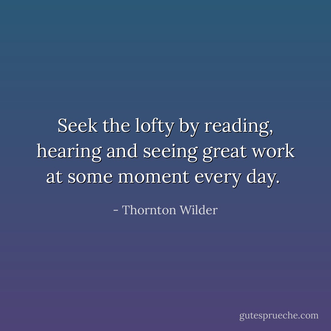 Seek the lofty by reading, hearing and seeing great work at some moment every day.  - Thornton Wilder