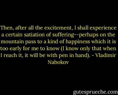 Then, after all the excitement, I shall experience a certain satiation of suffering--perhaps on the mountain pass to a kind of happiness which it is too early for me to know (I know only that when I reach it, it will be with pen in hand). - Vladimir Nabokov