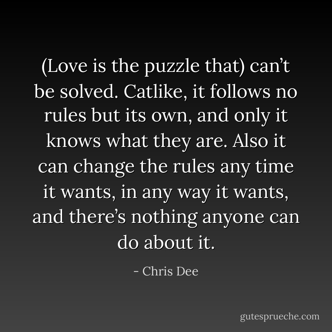 (Love is the puzzle that) can’t be solved. Catlike, it follows no rules but its own, and only it knows what they are. Also it can change the rules any time it wants, in any way it wants, and there’s nothing anyone can do about it. - Chris Dee