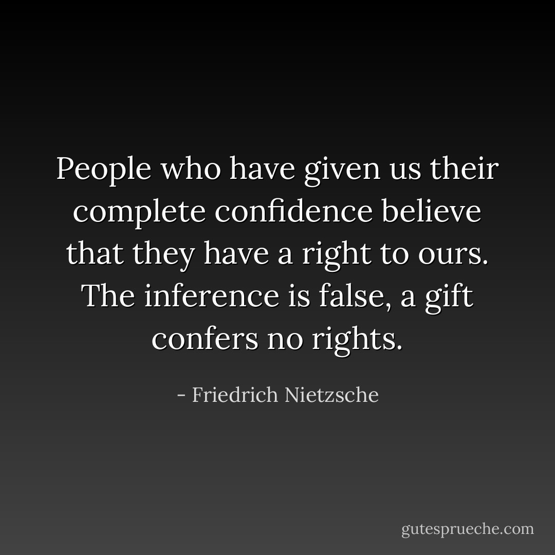 People who have given us their complete confidence believe that they have a right to ours. The inference is false, a gift confers no rights. - Friedrich Nietzsche