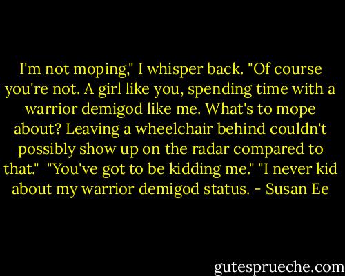 I'm not moping," I whisper back. "Of course you're not. A girl like you, spending time with a warrior demigod like me. What's to mope about? Leaving a wheelchair behind couldn't possibly show up on the radar compared to that." <br />"You've got to be kidding me."<br />"I never kid about my warrior demigod status. - Susan Ee