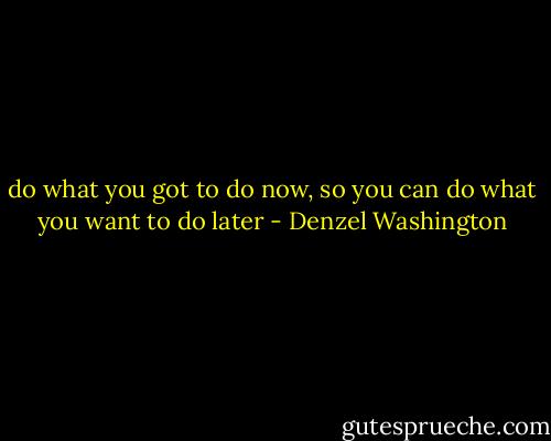 do what you got to do now, so you can do what you want to do later - Denzel Washington