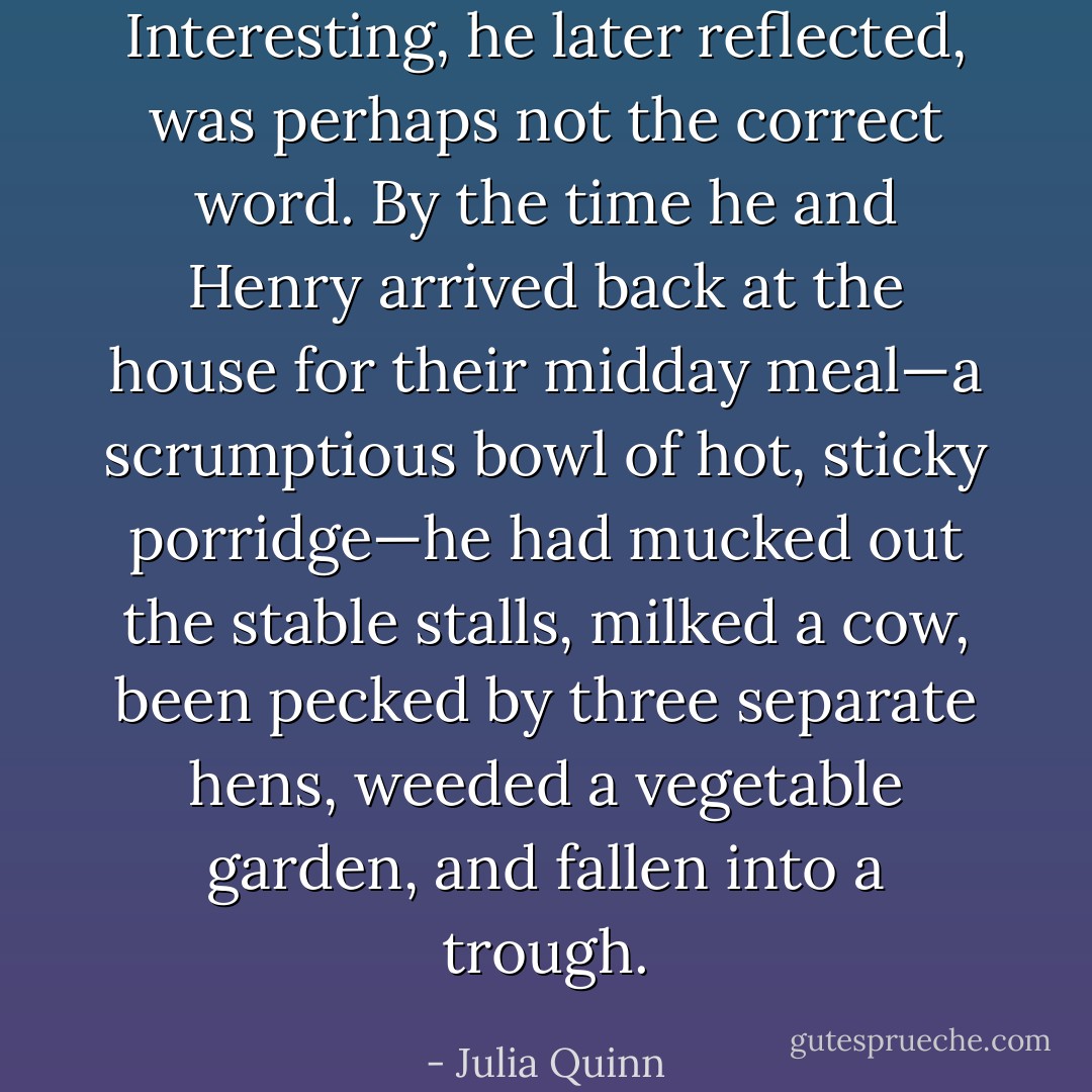 Interesting, he later reflected, was perhaps not the correct word.<br />By the time he and Henry arrived back at the house for their midday meal—a scrumptious bowl of hot, sticky porridge—he had mucked out the stable stalls, milked a cow, been pecked by three separate hens, weeded a vegetable garden, and fallen into a trough. - Julia Quinn