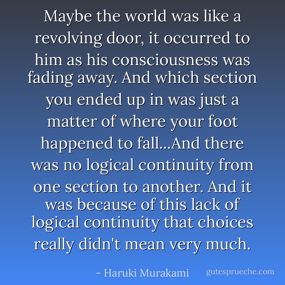 Maybe the world was like a revolving door, it occurred to him as his consciousness was fading away. And which section you ended up in was just a matter of where your foot happened to fall...And there was no logical continuity from one section to another. And it was because of this lack of logical continuity that choices really didn't mean very much. - Haruki Murakami