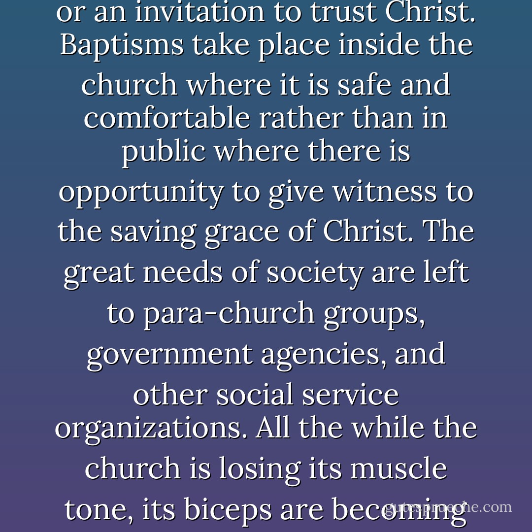 Under the leadership of religious professionals, modern worship has become passive—listening to a message and singing some songs. Seldom is there a call to service or an invitation to trust Christ. Baptisms take place inside the church where it is safe and comfortable rather than in public where there is opportunity to give witness to the saving grace of Christ. The great needs of society are left to para-church groups, government agencies, and other social service organizations. All the while the church is losing its muscle tone, its biceps are becoming loose and flabby and its belly is becoming round and soft. Not a pretty picture for one who once was toned and buff—a lean, mean fighting machine. - Craig Olson