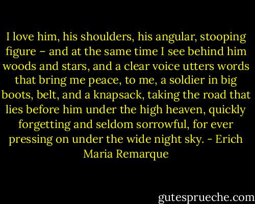 I love him, his shoulders, his angular, stooping figure – and at the same time I see behind him woods and stars, and a clear voice utters words that bring me peace, to me, a soldier in big boots, belt, and a knapsack, taking the road that lies before him under the high heaven, quickly forgetting and seldom sorrowful, for ever pressing on under the wide night sky. - Erich Maria Remarque