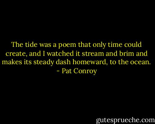 The tide was a poem that only time could create, and I watched it stream and brim and makes its steady dash homeward, to the ocean. - Pat Conroy