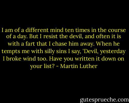 I am of a different mind ten times in the course of a day. But I resist the devil, and often it is with a fart that I chase him away. When he tempts me with silly sins I say, 'Devil, yesterday I broke wind too. Have you written it down on your list? - Martin Luther