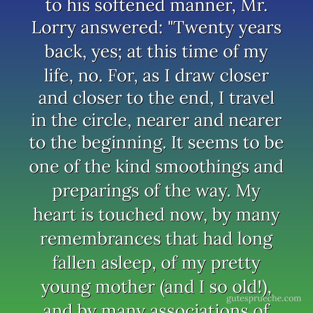 I should like to ask you: -- Does your childhood seem far off? Do the days when you sat at your mother's knee, seem days of very long ago?" Responding to his softened manner, Mr. Lorry answered: "Twenty years back, yes; at this time of my life, no. For, as I draw closer and closer to the end, I travel in the circle, nearer and nearer to the beginning. It seems to be one of the kind smoothings and preparings of the way. My heart is touched now, by many remembrances that had long fallen asleep, of my pretty young mother (and I so old!), and by many associations of the days when what we call the World was not so real with me, and my faults were not confirmed with me. - Charles Dickens
