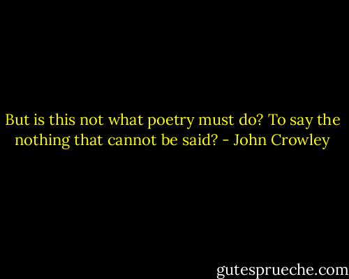 But is this not what poetry must do? To say the nothing that cannot be said? - John Crowley