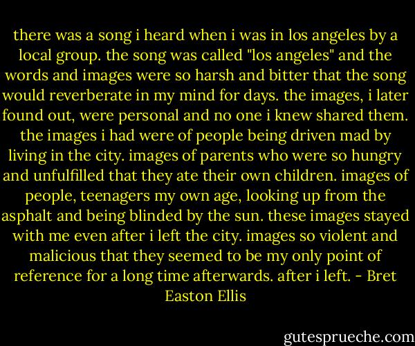 there was a song i heard when i was in los angeles by a local group. the song was called "los angeles" and the words and images were so harsh and bitter that the song would reverberate in my mind for days. the images, i later found out, were personal and no one i knew shared them. the images i had were of people being driven mad by living in the city. images of parents who were so hungry and unfulfilled that they ate their own children. images of people, teenagers my own age, looking up from the asphalt and being blinded by the sun. these images stayed with me even after i left the city. images so violent and malicious that they seemed to be my only point of reference for a long time afterwards. after i left. - Bret Easton Ellis