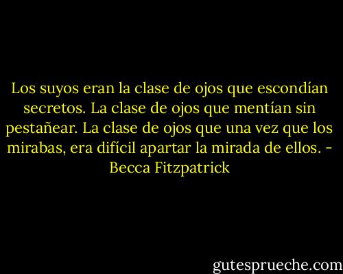 Los suyos eran la clase de ojos que escondían secretos. La clase de ojos que mentían sin pestañear. La clase de ojos que una vez que los mirabas, era difícil apartar la mirada de ellos. - Becca Fitzpatrick