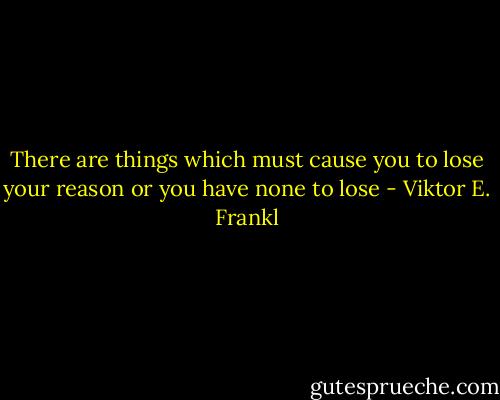 There are things which must cause you to lose your reason or you have none to lose - Viktor E. Frankl