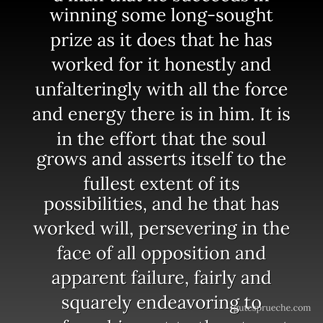 To fight the good fight is one of the bravest and noblest of life's experiences. Not the bloodshed and the battle of man with man, but the grappling with mental and spiritual adversaries that determines the inner caliber of the contestant. It is the quality of the struggle put forth by a man that proclaims to the world what manner of man he is far more than may be by the termination of the battle.<br /><br />It matters not nearly so much to a man that he succeeds in winning some long-sought prize as it does that he has worked for it honestly and unfalteringly with all the force and energy there is in him. It is in the effort that the soul grows and asserts itself to the fullest extent of its possibilities, and he that has worked will, persevering in the face of all opposition and apparent failure, fairly and squarely endeavoring to perform his part to the utmost extent of his capabilities, may well look back upon his labor regardless of any seeming defeat in its result and say, "I have fought a good fight." <br /><br />As you throw the weight of your influence on the side of the good, the true and the beautiful, your life will achieve an endless splendor. It will continue in the lives of others, higher, finer, nobler than you can even contemplate. - Hugh B. Brown